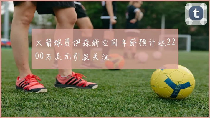 火箭球员伊森新合同年薪预计达2200万美元引发关注