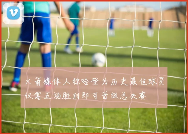 火箭媒体人称哈登为历史最佳球员仅需五场胜利即可晋级总决赛