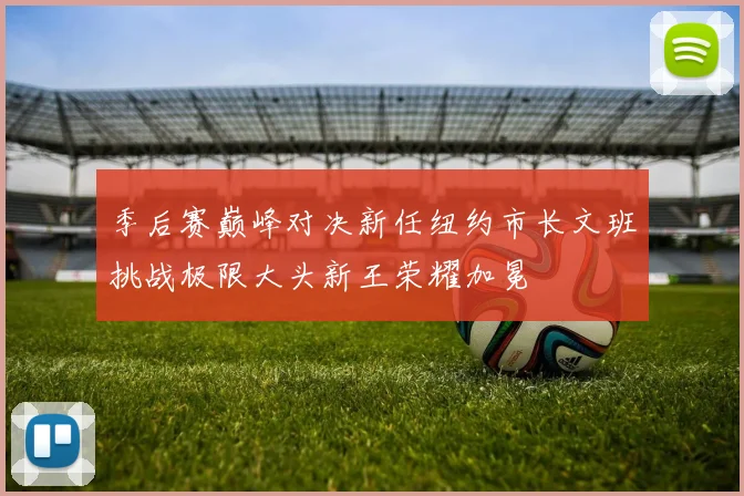 季后赛巅峰对决新任纽约市长文班挑战极限大头新王荣耀加冕