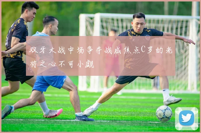 双牙大战中场争夺战成焦点C罗的老将之心不可小觑