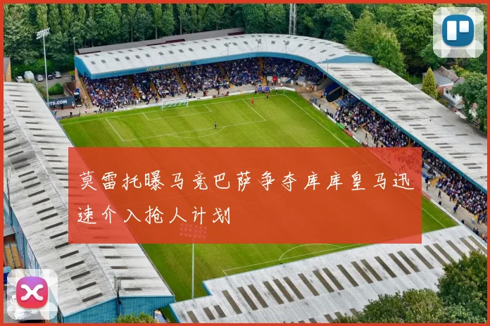 莫雷托曝马竞巴萨争夺库库皇马迅速介入抢人计划