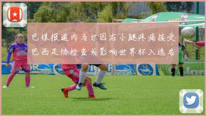巴媒报道内马尔因右小腿疼痛接受巴西足协检查或影响世界杯入选名单
