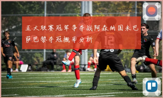五大联赛冠军争夺战阿森纳国米巴萨巴黎夺冠概率分析