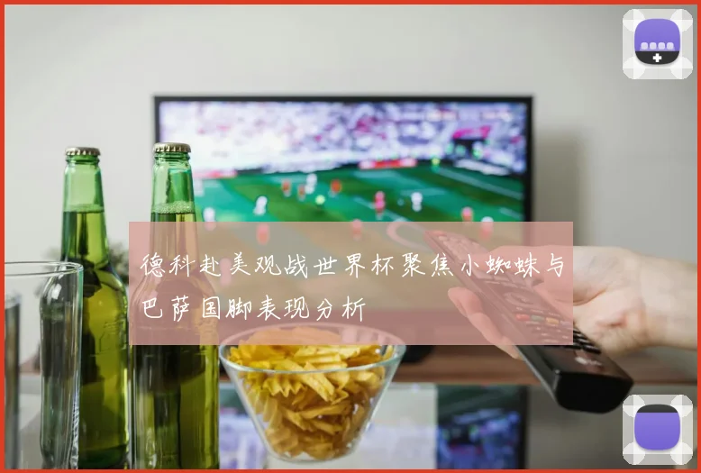 德科赴美观战世界杯聚焦小蜘蛛与巴萨国脚表现分析