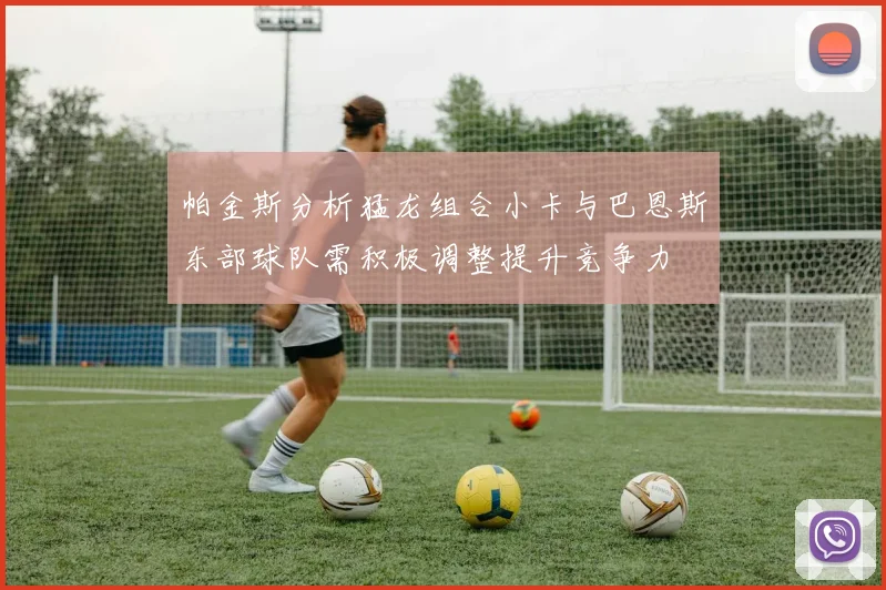 帕金斯分析猛龙组合小卡与巴恩斯东部球队需积极调整提升竞争力