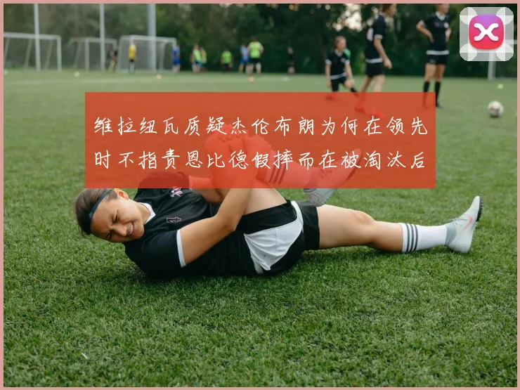 维拉纽瓦质疑杰伦布朗为何在领先时不指责恩比德假摔而在被淘汰后才发声