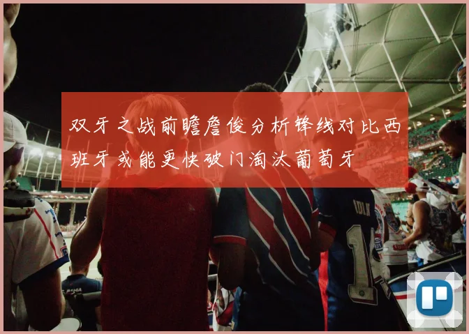 双牙之战前瞻詹俊分析锋线对比西班牙或能更快破门淘汰葡萄牙