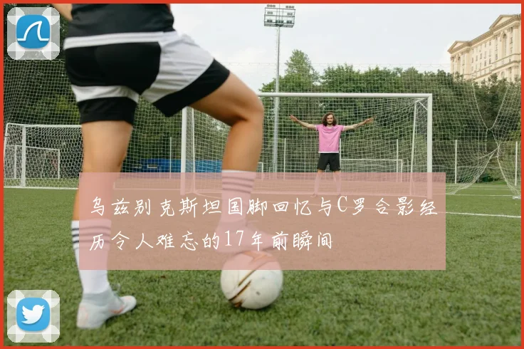 乌兹别克斯坦国脚回忆与C罗合影经历令人难忘的17年前瞬间