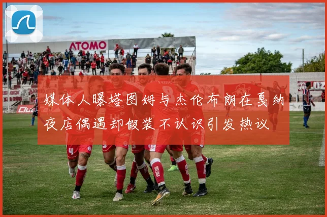 媒体人曝塔图姆与杰伦布朗在戛纳夜店偶遇却假装不认识引发热议